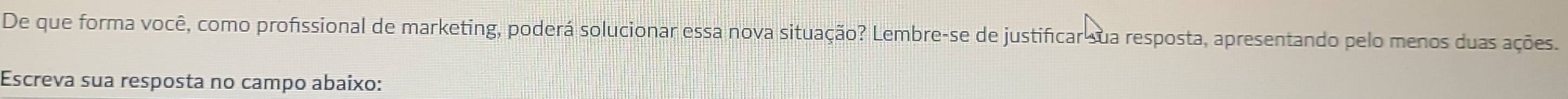 De que forma você, como profissional de marketing, poderá solucionar essa nova situação? Lembre-se de justificar sua resposta, apresentando pelo menos duas ações. 
Escreva sua resposta no campo abaixo: