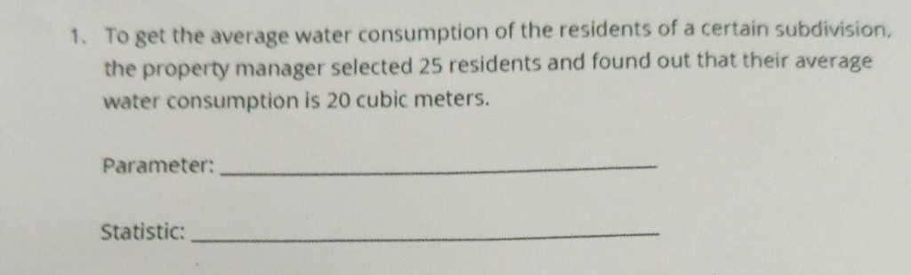 To get the average water consumption of the residents of a certain subdivision, 
the property manager selected 25 residents and found out that their average 
water consumption is 20 cubic meters. 
Parameter:_ 
Statistic:_