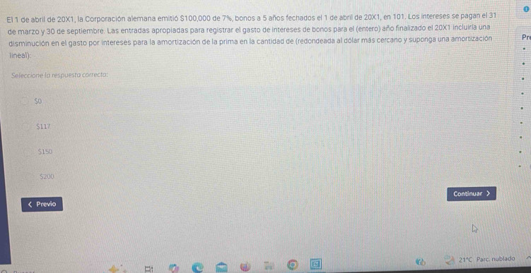 El 1 de abril de 20X1, la Corporación alemana emitió $100,000 de 7%, bonos a 5 años fechados el 1 de abril de 20X1, en 101. Los intereses se pagan el 31
de marzo y 30 de septiembre. Las entradas apropiadas para registrar el gasto de intereses de bonos para el (entero) año finalizado el 20X1 incluiría una
disminución en el gasto por intereses para la amortización de la prima en la cantidad de (redondeada al dólar más cercano y suponga una amortización
lineal):
Seleccione la respuesta correcta:
$o
$117
$150
S200
Continuar >
< Previo
 21°C Parc. nublado