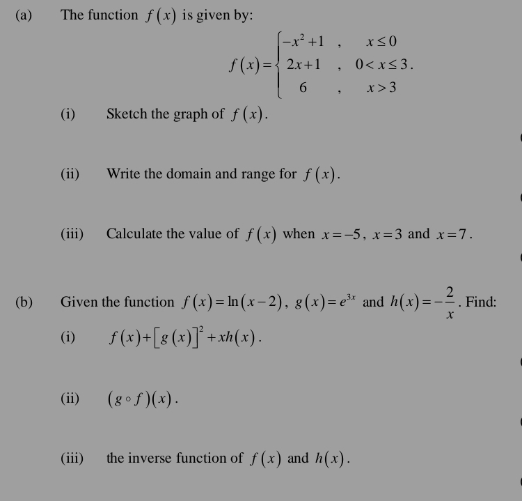 The function f(x) is given by:
f(x)=beginarrayl -x^2+1,x≤ 0 2x+1,0 3endarray.
(i) Sketch the graph of f(x). 
(ii) Write the domain and range for f(x). 
(iii) Calculate the value of f(x) when x=-5, x=3 and x=7. 
(b) Given the function f(x)=ln (x-2), g(x)=e^(3x) and h(x)=- 2/x . Find: 
(i) f(x)+[g(x)]^2+xh(x). 
(ii) (gcirc f)(x). 
(iii) the inverse function of f(x) and h(x).