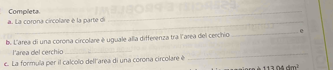 Completa. 
a. La corona circolare è la parte di 
_ 
_e 
b. L’area di una corona circolare è uguale alla differenza tra l’area del cerchio 
l’area del cerchio_ 
c. La formula per il calcolo dell’area di una corona circolare è 
_
11304dm^2