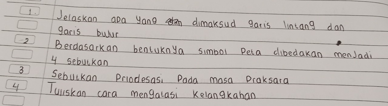 Jelaskan apa yong dimaksud garis lintang dan 
garis buJur
-2 Berdasarkan benluknya simbol peta clibedakan menJadi
4 sebulkan
3 Sebutkan Prlodesasi Pada masa Praksara 
L Tuliskan cara mengalasi Kelangkaban