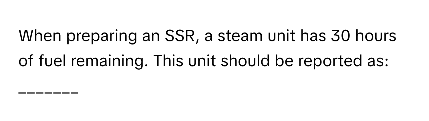 When preparing an SSR, a steam unit has 30 hours of fuel remaining. This unit should be reported as: _______