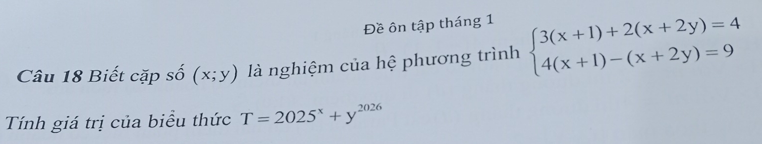 Đề ôn tập tháng 1
Câu 18 Biết cặp số (x;y) là nghiệm của hệ phương trình beginarrayl 3(x+1)+2(x+2y)=4 4(x+1)-(x+2y)=9endarray.
Tính giá trị của biểu thức T=2025^x+y^(2026)