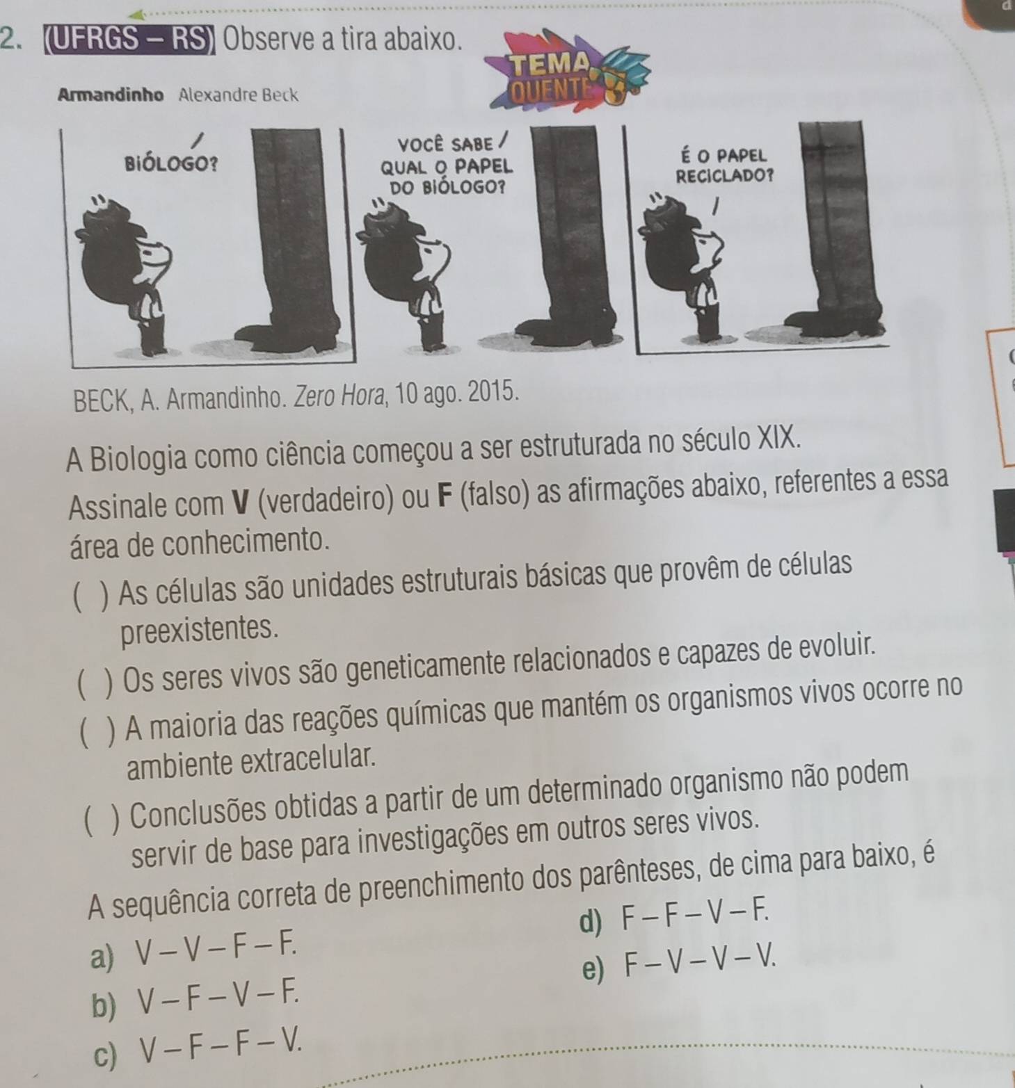 (UFRGS - RS) Observe a tira abaixo.
BECK, A. Armandinho. Zero Hora, 10 ago. 2015.
A Biologia como ciência começou a ser estruturada no século XIX.
Assinale com V (verdadeiro) ou F (falso) as afirmações abaixo, referentes a essa
área de conhecimento.
( ) As células são unidades estruturais básicas que provêm de células
preexistentes.
( ) Os seres vivos são geneticamente relacionados e capazes de evoluir.
 ) A maioria das reações químicas que mantém os organismos vivos ocorre no
ambiente extracelular.
( ) Conclusões obtidas a partir de um determinado organismo não podem
servir de base para investigações em outros seres vivos.
A sequência correta de preenchimento dos parênteses, de cima para baixo, é
d) F-F-V-F.
a) V-V-F-F.
e) F-V-V-V.
b) V-F-V-F.
c) V-F-F-V.