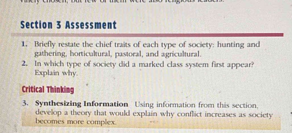 Assessment 
1. Briefly restate the chief traits of each type of society: hunting and 
gathering, horticultural, pastoral, and agricultural. 
2. In which type of society did a marked class system first appear? 
Explain why. 
Critical Thinking 
3. Synthesizing Information Using information from this section. 
develop a theory that would explain why conflict increases as society 
becomes more complex.