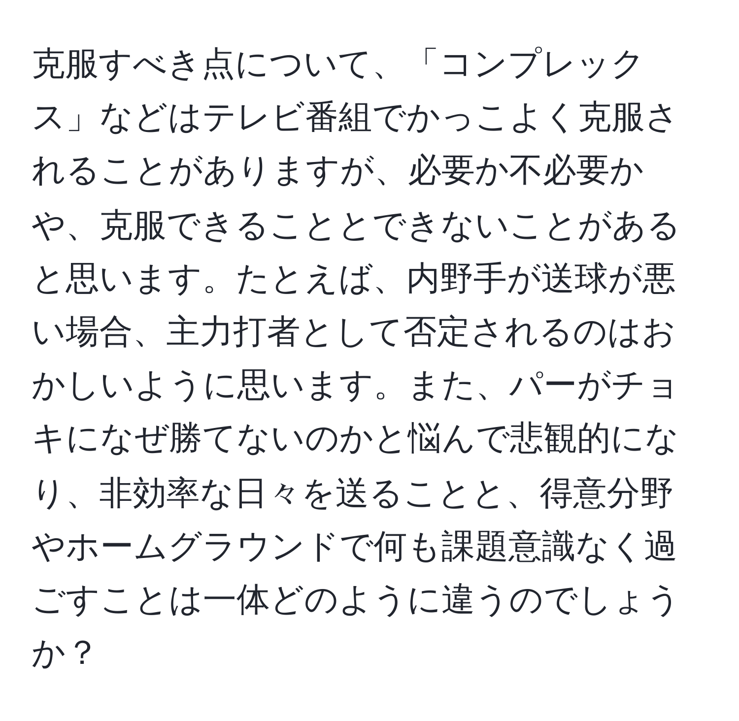 克服すべき点について、「コンプレックス」などはテレビ番組でかっこよく克服されることがありますが、必要か不必要かや、克服できることとできないことがあると思います。たとえば、内野手が送球が悪い場合、主力打者として否定されるのはおかしいように思います。また、パーがチョキになぜ勝てないのかと悩んで悲観的になり、非効率な日々を送ることと、得意分野やホームグラウンドで何も課題意識なく過ごすことは一体どのように違うのでしょうか？