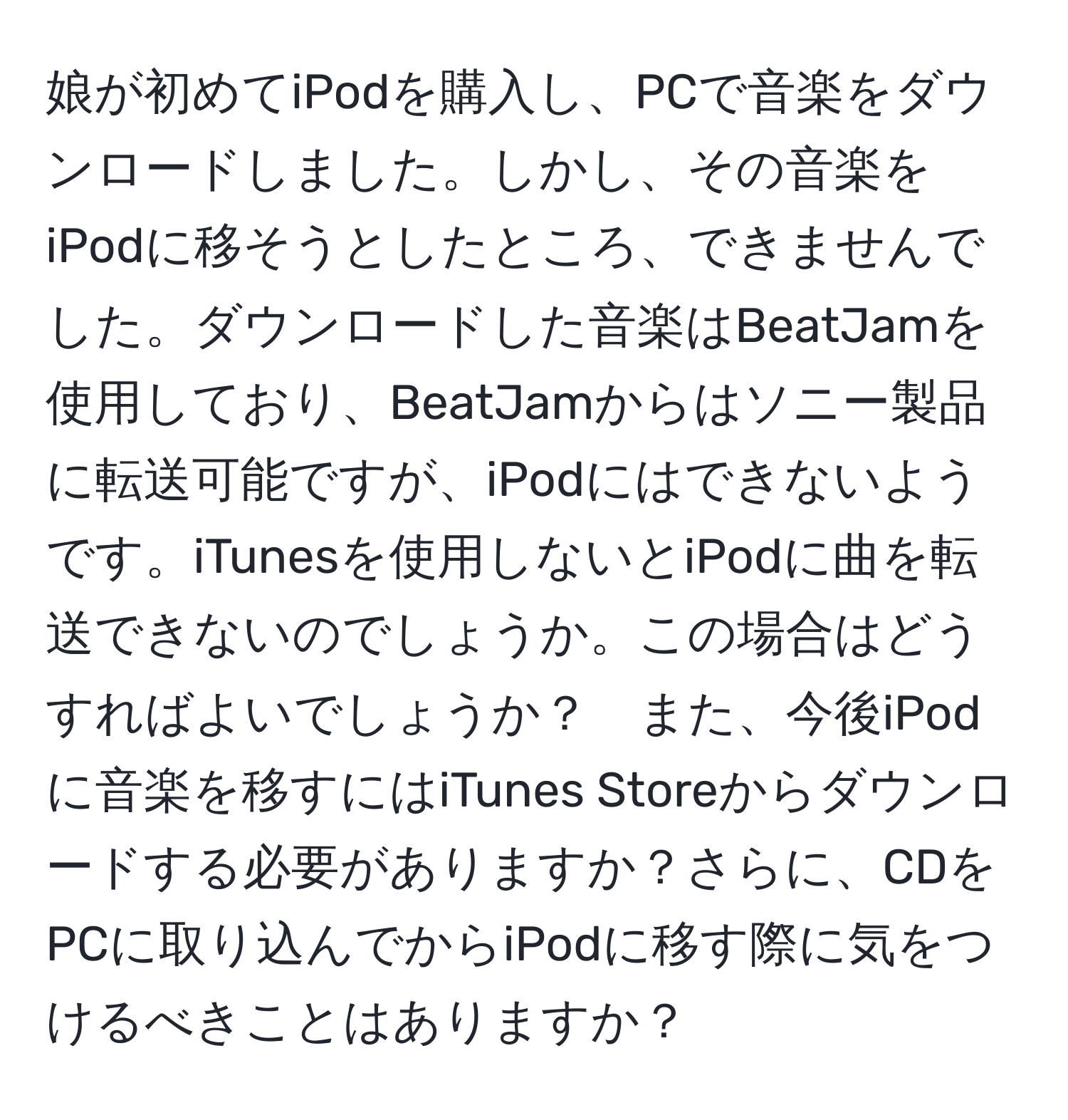 娘が初めてiPodを購入し、PCで音楽をダウンロードしました。しかし、その音楽をiPodに移そうとしたところ、できませんでした。ダウンロードした音楽はBeatJamを使用しており、BeatJamからはソニー製品に転送可能ですが、iPodにはできないようです。iTunesを使用しないとiPodに曲を転送できないのでしょうか。この場合はどうすればよいでしょうか？　また、今後iPodに音楽を移すにはiTunes Storeからダウンロードする必要がありますか？さらに、CDをPCに取り込んでからiPodに移す際に気をつけるべきことはありますか？