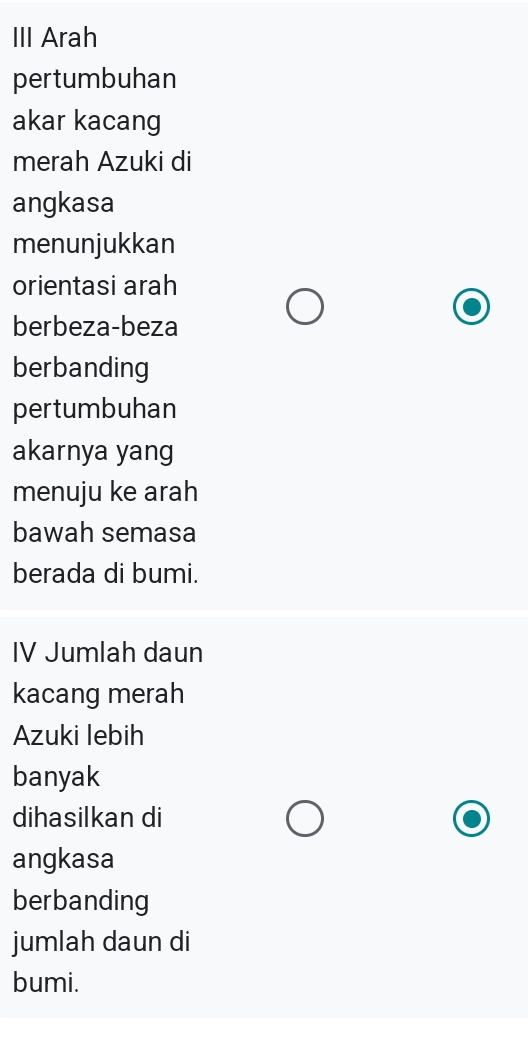 III Arah 
pertumbuhan 
akar kacang 
merah Azuki di 
angkasa 
menunjukkan 
orientasi arah 
berbeza-beza 
berbanding 
pertumbuhan 
akarnya yang 
menuju ke arah 
bawah semasa 
berada di bumi. 
IV Jumlah daun 
kacang merah 
Azuki lebih 
banyak 
dihasilkan di 
angkasa 
berbanding 
jumlah daun di 
bumi.