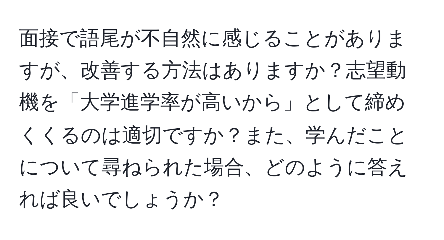 面接で語尾が不自然に感じることがありますが、改善する方法はありますか？志望動機を「大学進学率が高いから」として締めくくるのは適切ですか？また、学んだことについて尋ねられた場合、どのように答えれば良いでしょうか？