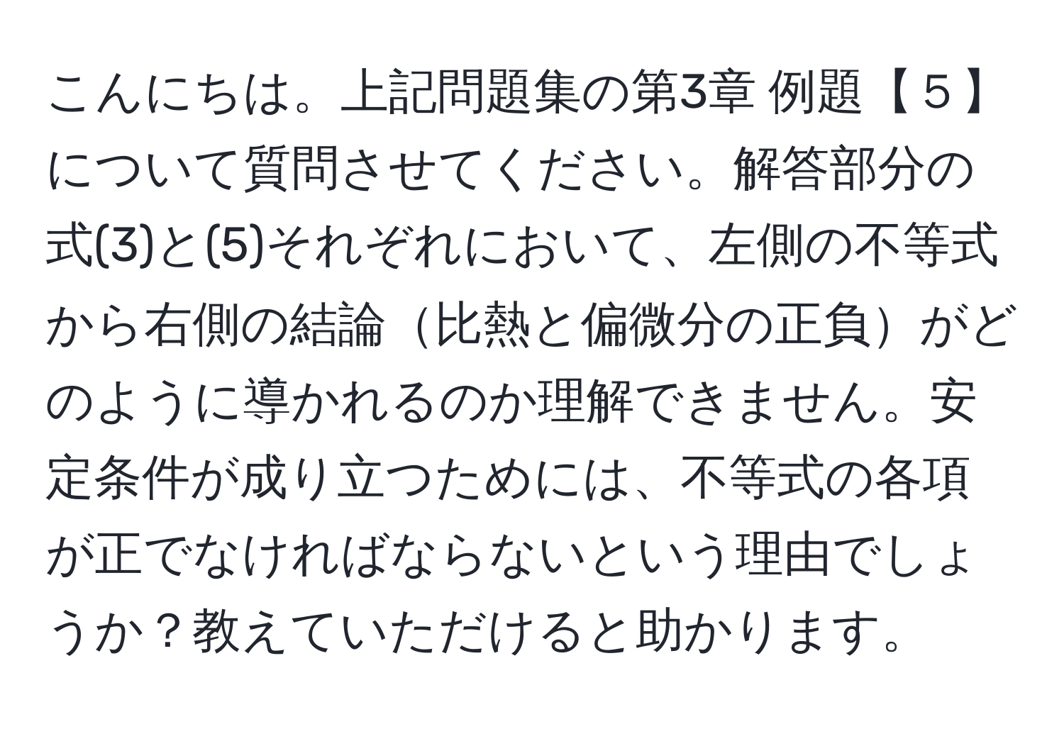 こんにちは。上記問題集の第3章 例題【５】について質問させてください。解答部分の式(3)と(5)それぞれにおいて、左側の不等式から右側の結論比熱と偏微分の正負がどのように導かれるのか理解できません。安定条件が成り立つためには、不等式の各項が正でなければならないという理由でしょうか？教えていただけると助かります。