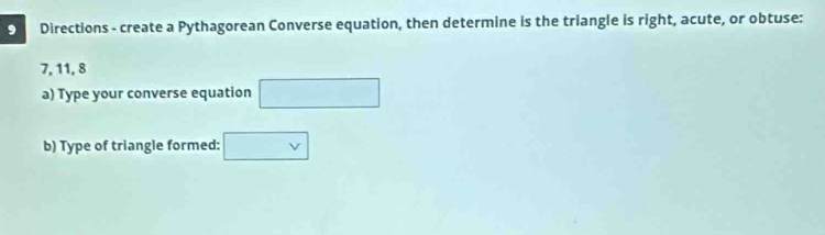 Directions - create a Pythagorean Converse equation, then determine is the triangle is right, acute, or obtuse:
7, 11, 8
a) Type your converse equation □ 
b) Type of triangle formed: □ v