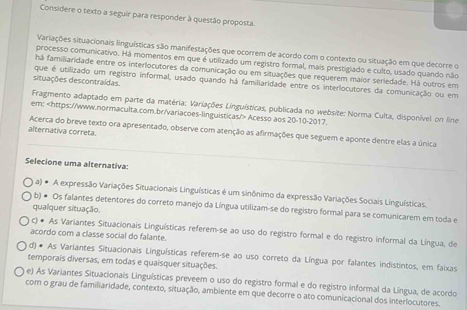 Considere o texto a seguir para responder à questão proposta.
Variações situacionais linguísticas são manifestações que ocorrem de acordo com o contexto ou situação em que decorre o
processo comunicativo. Há momentos em que é utilizado um registro formal, mais prestigiado e culto, usado quando não
há familiaridade entre os interlocutores da comunicação ou em situações que requerem maior seriedade. Há outros em
situações descontraídas.
que é utilizado um registro informal, usado quando há familiaridade entre os interlocutores da comunicação ou em
Fragmento adaptado em parte da matéria: Variações Linguísticas, publicada no website: Norma Culta, disponível on line
em: Acesso aos 20-10-2017.
alternativa correta.
Acerca do breve texto ora apresentado, observe com atenção as afirmações que seguem e aponte dentre elas a única
Selecione uma alternativa:
a) ● A expressão Variações Situacionais Linguísticas é um sinônimo da expressão Variações Sociais Linguísticas.
b) ● Os falantes detentores do correto manejo da Língua utilizam-se do registro formal para se comunicarem em toda e
qualquer situação.
c) ● As Variantes Situacionais Linguísticas referem-se ao uso do registro formal e do registro informal da Língua, de
acordo com a classe social do falante.
d) ● As Variantes Situacionais Linguísticas referem-se ao uso correto da Língua por falantes indistintos, em faixas
temporais diversas, em todas e quaisquer situações.
e) As Variantes Situacionais Linguísticas preveem o uso do registro formal e do registro informal da Língua, de acordo
com o grau de familiaridade, contexto, situação, ambiente em que decorre o ato comunicacional dos interlocutores.