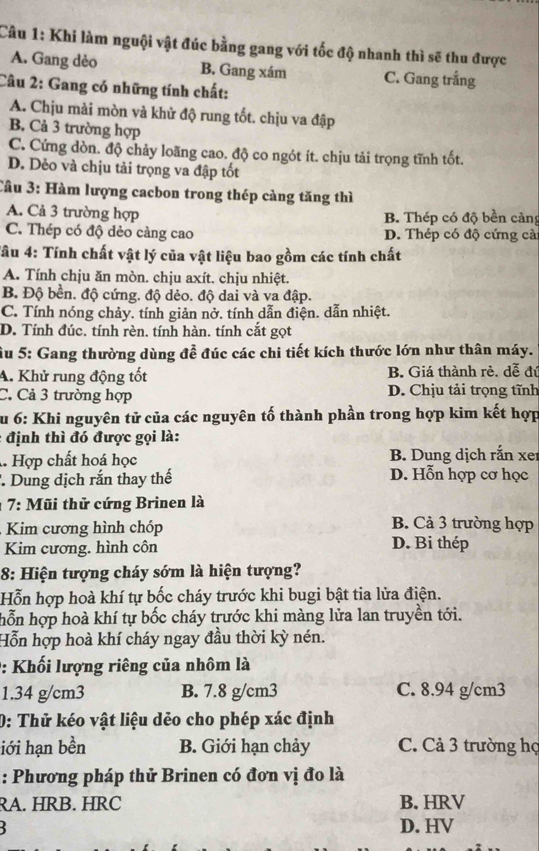 Khi làm nguội vật đúc bằng gang với tốc độ nhanh thì sẽ thu được
A. Gang dèo B. Gang xám C. Gang trắng
Câu 2: Gang có những tính chất:
A. Chịu mài mòn và khử độ rung tốt. chịu va đập
B. Cả 3 trường hợp
C. Cứng dòn. độ chảy loãng cao. độ co ngót ít. chịu tải trọng tĩnh tốt.
D. Dẻo và chịu tải trọng va đập tốt
Cầu 3: Hàm lượng cacbon trong thép càng tăng thì
A. Cả 3 trường hợp B. Thép có độ bền cảng
C. Thép có độ dẻo càng cao D. Thép có độ cứng cà
Tâu 4: Tính chất vật lý của vật liệu bao gồm các tính chất
A. Tính chịu ăn mòn. chịu axít. chịu nhiệt.
B. Độ bền. độ cứng. độ dẻo. độ dai và va đập.
C. Tính nóng chảy. tính giản nở. tính dẫn điện. dẫn nhiệt.
D. Tính đúc. tính rèn. tính hàn. tính cắt gọt
Âu 5: Gang thường dùng đễ đúc các chi tiết kích thước lớn như thân máy.
A. Khử rung động tốt B. Giá thành rẻ. dễ đú
C. Cả 3 trường hợp
D. Chịu tải trọng tĩnh
Su 6: Khi nguyên tử của các nguyên tố thành phần trong hợp kim kết hợp
: định thì đó được gọi là:. Hợp chất hoá học B. Dung dịch rắn xer
'  Dung dịch rắn thay thế
D. Hỗn hợp cơ học
: 7: Mũi thử cứng Brinen là
Kim cương hình chóp
B. Cả 3 trường hợp
Kim cương. hình côn
D. Bi thép
8: Hiện tượng cháy sớm là hiện tượng?
Hỗn hợp hoà khí tự bốc cháy trước khi bugi bật tia lửa điện.
hỗn hợp hoà khí tự bốc cháy trước khi màng lửa lan truyền tới.
Hỗn hợp hoà khí cháy ngay đầu thời kỳ nén.
0: Khối lượng riêng của nhôm là
1.34 g/cm3 B. 7.8 g/cm3 C. 8.94 g/cm3
0: Thử kéo vật liệu dẻo cho phép xác định
iới hạn bền B. Giới hạn chảy C. Cả 3 trường họ
: Phương pháp thử Brinen có đơn vị đo là
RA. HRB. HRC B. HRV
D. HV