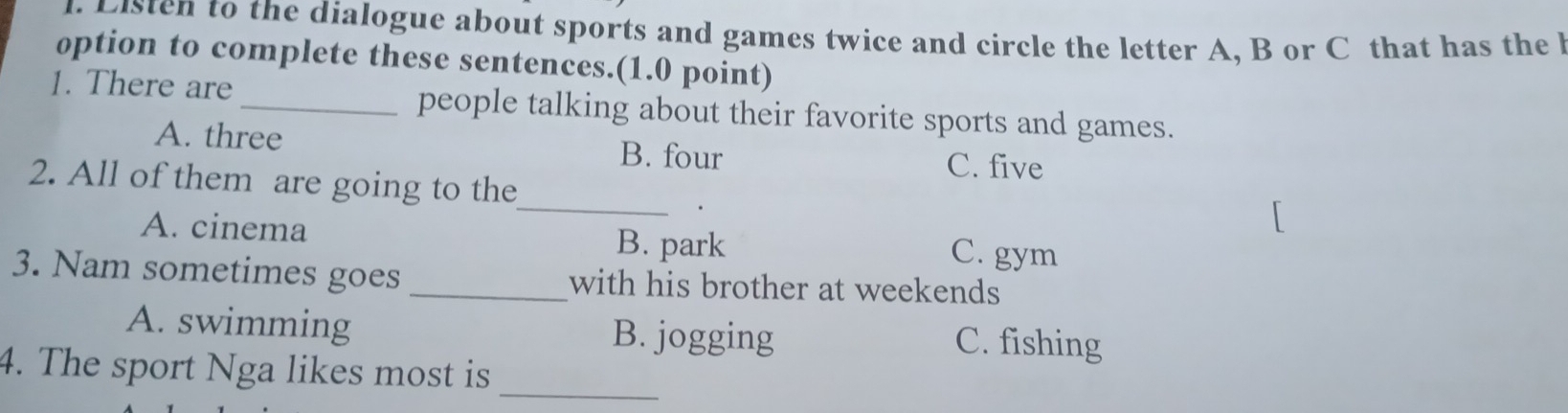 Listen to the dialogue about sports and games twice and circle the letter A, B or C that has the b
option to complete these sentences.(1.0 point)
1. There are_ people talking about their favorite sports and games.
A. three B. four
C. five
_
2. All of them are going to the
A. cinema B. park C. gym
3. Nam sometimes goes _with his brother at weekends
A. swimming B. jogging C. fishing
_
4. The sport Nga likes most is