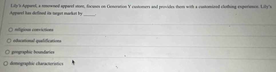 Lily' Apparel, a renowned apparel store, focuses on Generation Y customers and provides them with a customized clothing experience. Lily's
Apparel has defined its target market by_ .
religious convictions
educational qualifications
geographic boundaries
demographic characteristics