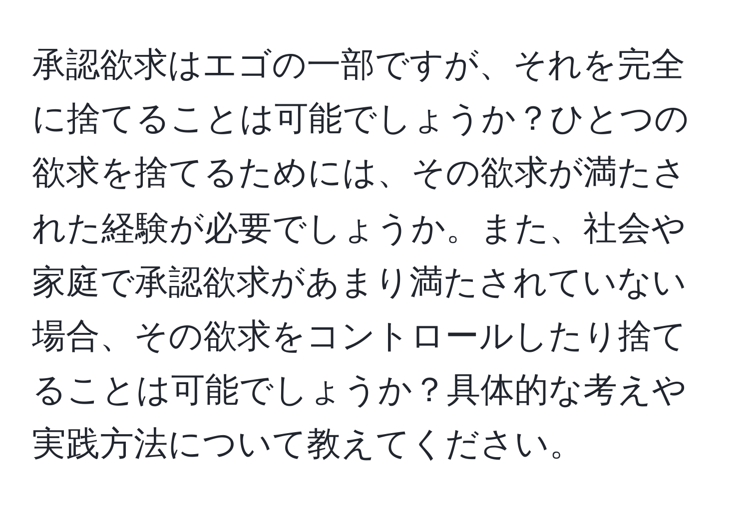 承認欲求はエゴの一部ですが、それを完全に捨てることは可能でしょうか？ひとつの欲求を捨てるためには、その欲求が満たされた経験が必要でしょうか。また、社会や家庭で承認欲求があまり満たされていない場合、その欲求をコントロールしたり捨てることは可能でしょうか？具体的な考えや実践方法について教えてください。