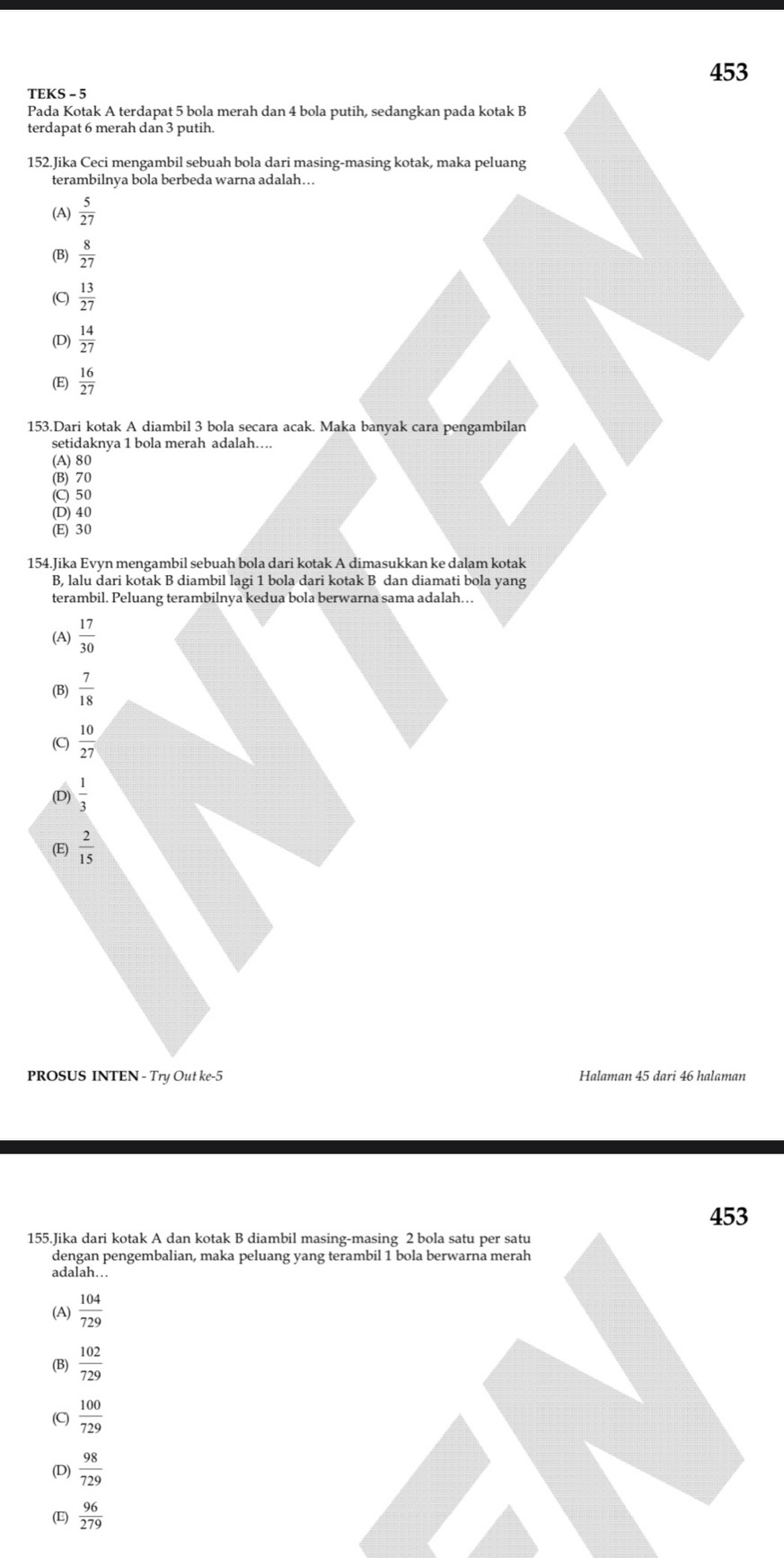 453
TEKS - 5
Pada Kotak A terdapat 5 bola merah dan 4 bola putih, sedangkan pada kotak B
terdapat 6 merah dan 3 putih.
152.Jika Ceci mengambil sebuah bola dari masing-masing kotak, maka peluang
terambilnya bola berbeda warna adalah…
(A)  5/27 
 8/27 
(C)  13/27 
(D)  14/27 
 16/27 
153.Dari kotak A diambil 3 bola secara acak. Maka banyak cara pengambilan
setidaknya 1 bola merah adalah….
(A) 80
(B) 70
(C) 50
(D) 40
(E) 30
154.Jika Evyn mengambil sebuah bola dari kotak A dimasukkan ke dalam kotak
B, lalu dari kotak B diambil lagi 1 bola dari kotak B dan diamati bola yang
terambil. Peluang terambilnya kedua bola berwarna sama adalah….
(A)  17/30 
(B)  7/18 
(C)  10/27 
(D)  1/3 
(E)  2/15 
PROSUS INTEN - Try Out ke -5 Halaman 45 dari 46 halaman
453
155.Jika dari kotak A dan kotak B diambil masing-masing 2 bola satu per satu
dengan pengembalian, maka peluang yang terambil 1 bola berwarna merah
adalah…
(A)  104/729 
 102/729 
(C)  100/729 
(D)  98/729 
(E)  96/279 