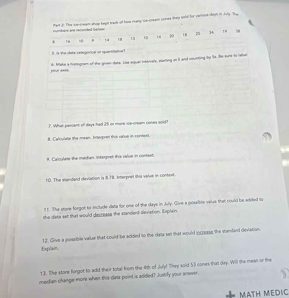 The ice-cream shop kept track of how many ice-cream cones they sold for various days in July. The 
numbers are recorded below:
8 16 10 9 14 18 13 10 14 20 18 25 34
19 38
5. Is the data categorical or quantitative? 
6. Make a histogram of the given data. Use equal intervals, starting at 5 and counting by 5s. Be sure to label 
your axes. 
7. What percent of days had 25 or more ice-cream cones sold? 
8. Calculate the mean. Interpret this value in context. 
9. Calculate the median. Interpret this value in context. 
10. The standard deviation is 8.78. Interpret this value in context. 
11. The store forgot to include data for one of the days in July. Give a possible value that could be added to 
the data set that would decrease the standard deviation. Explain. 
12. Give a possible value that could be added to the data set that would increase the standard deviation. 
Explain. 
13. The store forgot to add their total from the 4th of July! They sold 53 cones that day. Will the mean or the 
median change more when this data point is added? Justify your answer. 
MATH MEDIC