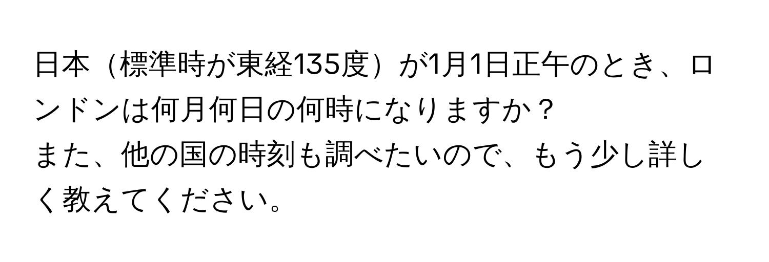 日本標準時が東経135度が1月1日正午のとき、ロンドンは何月何日の何時になりますか？  
  
また、他の国の時刻も調べたいので、もう少し詳しく教えてください。