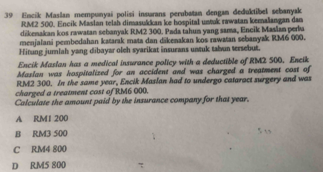 Encik Maslan mempunyai polisi insurans perubatan dengan deduktibel sebanyak
RM2 500. Encik Maslan telah dimasukkan ke hospital untuk rawatan kemalangan dan
dikenakan kos rawatan sebanyak RM2 300. Pada tahun yang sama, Encik Maslan perlu
menjalani pembedahan katarak mata dan dikenakan kos rawatan sebanyak RM6 000.
Hitung jumlah yang dibayar oleh syarikat insurans untuk tahun tersebut.
Encik Maslan has a medical insurance policy with a deductible of RM2 500. Encik
Maslan was hospitalized for an accident and was charged a treatment cost of
RM2 300. In the same year, Encik Maslan had to undergo cataract surgery and was
charged a treatment cost of RM6 000.
Calculate the amount paid by the insurance company for that year.
A RM1 200
B RM3 500
C RM4 800
D RM5 800