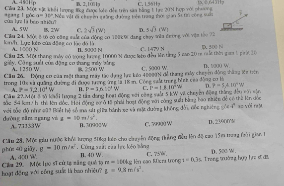 A. 480Hp B. 2,10Hp C. 1,56Hp D. 0,643Hp
Câu 23. Một vật khổi lượng 8kg được kéo đều trên sản bằng 1 lực 20N hợp với phương
ngang l góc a=30° *Nếu vật di chuyển quãng đường trên trong thời gian 5s thì công suất F
của lực là bao nhiều? a
A. 5W B. 2W C. 2sqrt(3)(W) D. 5sqrt(3)(W)
Câu 24. Một ô tô có công suất của động cơ 100kW đang chạy trên đường với vận tốc 72
km/h. Lực kéo của động cơ lúc đó là:
A. 1000 N B. 5000 N C. 1479 N D. 500 N
Câu 25. Một thang máy có trọng lượng 10000 N được kéo đều lên tầng 5 cao 20 m mắt thời gian 1 phút 20
giây. Công suất của động cơ thang máy bằng D. 1000 W.
A. 1250 W B. 2500 W C. 5000 W
Câu 26. Động cơ của một thang máy tác dụng lực kéo 40000N để thang máy chuyển động thẳng lên trên
trong 10s và quãng đường đi được tương ứng là 18 m. Công suất trung bình của động cơ là
A. P=7,2.10^4W B. P=3,6.10^4W C. P=1,8.10^4W D. P=5,4.10^4W
Cầu 27.Một ô tô khối lượng 2 tấn đang hoạt động với công suất 5 kW và chuyển động thẳng đều với vận
tốc 54 km/h thì lên đốc. Hỏi động cơ ô tổ phải hoạt động với công suất bằng bao nhiều đẻ có thể lên đốc
với tốc độ như cũ? Biết hệ số ma sát giữa bánh xe và mặt đường không đổi, dốc nghiêng gốc 4° so với mặt
đường nằm ngang và g=10m/s^2.
A. 73333W B. 30900 W C. 39900 W D. 23900W
Câu 28. Một gàu nước khối lượng 50kg kéo cho chuyển động thẳng đều lên độ cao 15m trong thời gian 1
phút 40 giây, g=10m/s^2. Công suất của lực kéo bằng
A. 400 W. B. 40 W. C. 75W. D. 500 W.
Câu 29. Một lực sĩ cử tạ nâng quả tạ m=100kg lên cao 80cm trong t=0,3s.  Trong trường hợp lực sĩ đã
hoạt động với công suất là bao nhiêu? g=9,8m/s^2.