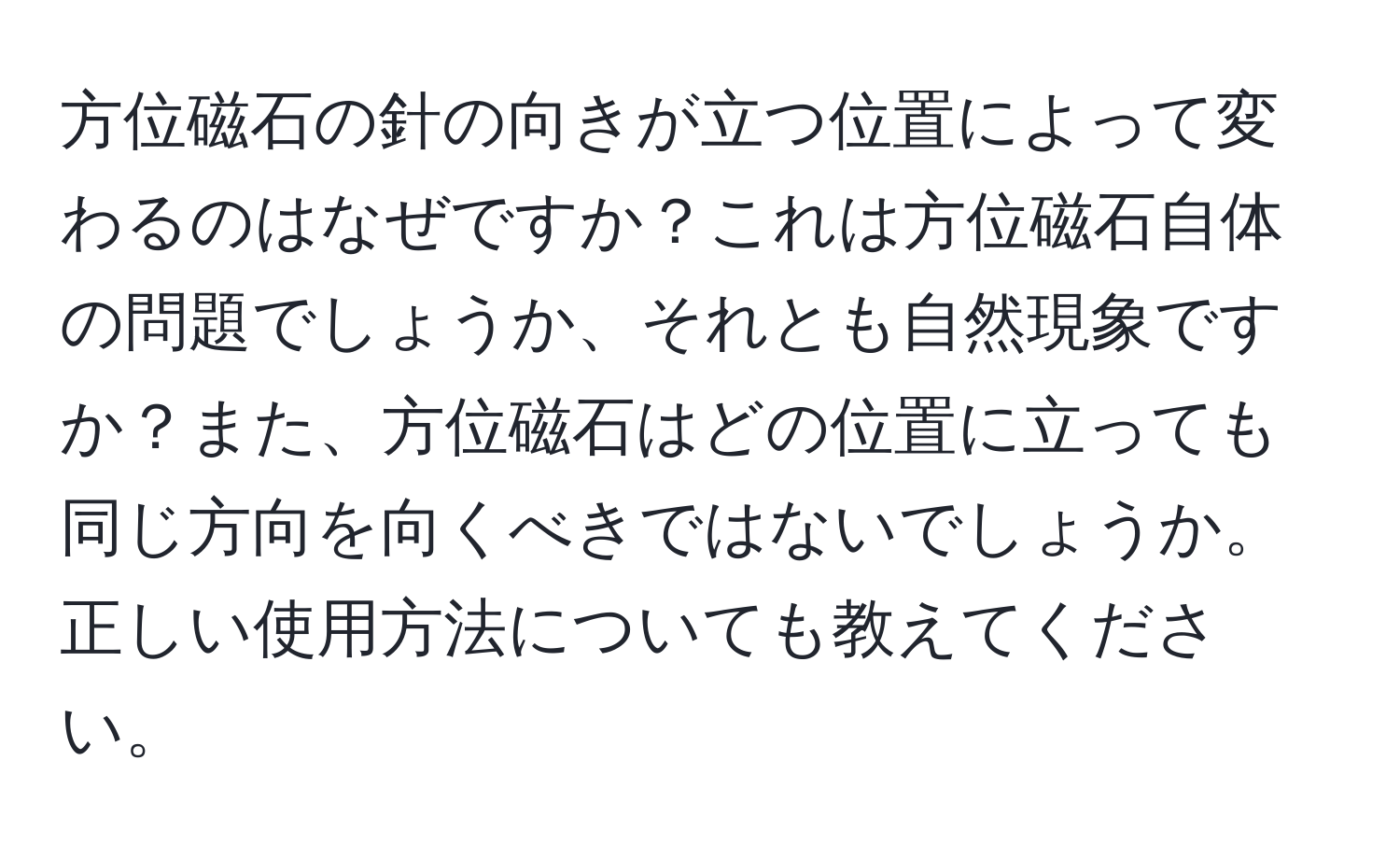 方位磁石の針の向きが立つ位置によって変わるのはなぜですか？これは方位磁石自体の問題でしょうか、それとも自然現象ですか？また、方位磁石はどの位置に立っても同じ方向を向くべきではないでしょうか。正しい使用方法についても教えてください。