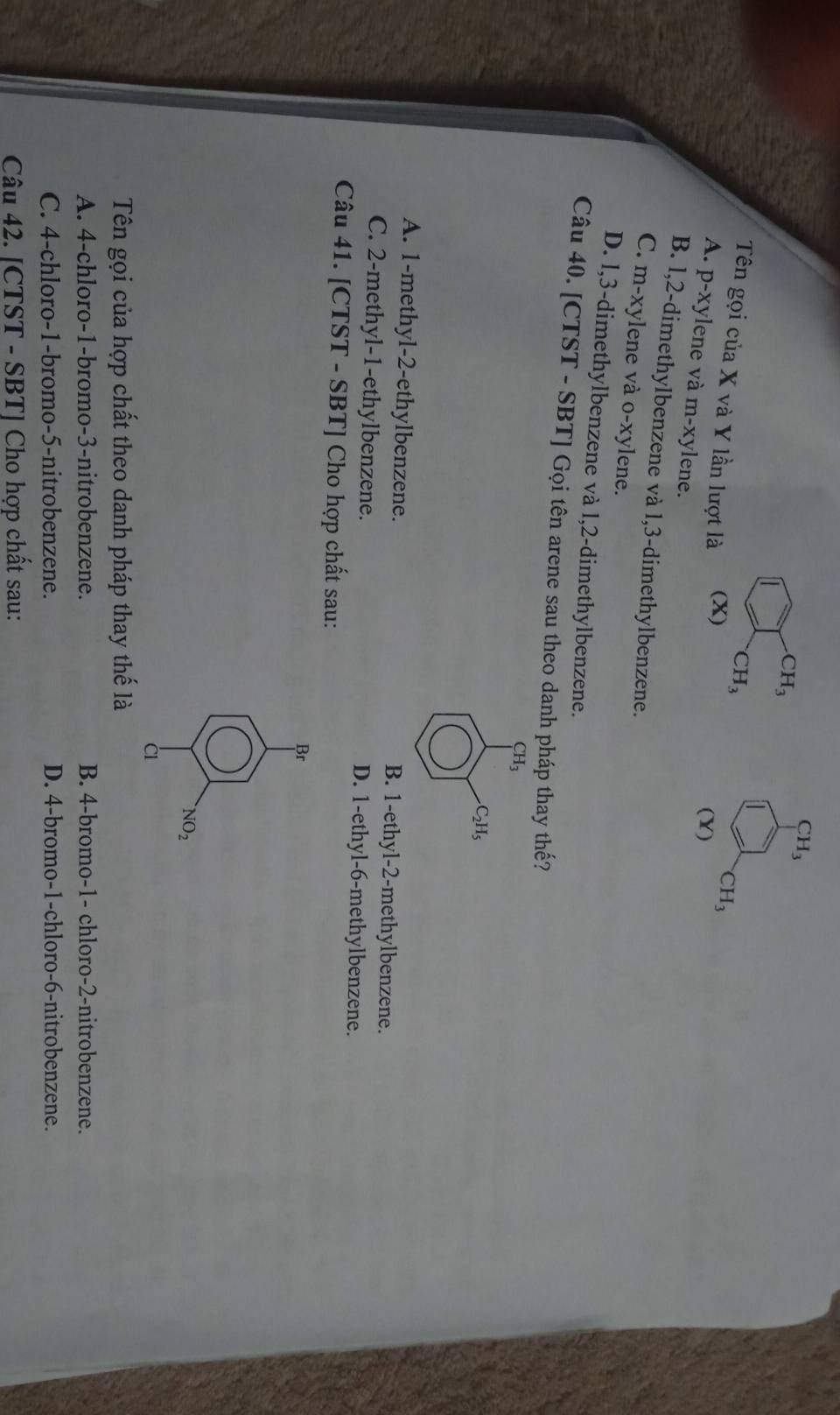 CH_3
CH_3
CH_3
Tên gọi của X và Y lần lượt là (X)
CH_3
(Y)
A. p-xylene và m-xylene.
B. l, 2 -dimethylbenzene và 1, 3 -dimethylbenzene.
C. m-xylene và o-xylene.
D. l, 3 -dimethylbenzene và 1, 2 -dimethylbenzene.
Câu 40. [CTST - SBT] Gọi tên arene sau theo danh pháp thay thế?
CH_3
C_2H_5
A. 1 -methyl -2 -ethylbenzene. B. 1 -ethyl- 2 -methylbenzene.
C. 2 -methyl- 1 -ethylbenzene. D. 1 -ethyl -6 -methylbenzene.
Câu 41. [CTST - SBT] Cho hợp chất sau:
Br
NO_2 
C
Tên gọi của hợp chất theo danh pháp thay thế là
A. 4 -chloro- 1 -bromo- 3 -nitrobenzene. B. 4 -bromo- 1 - chloro -2 -nitrobenzene.
C. 4 -chloro- 1 -bromo -5 -nitrobenzene. D. 4 -bromo- 1 -chloro- 6 -nitrobenzene.
Câu 42. [CTST - SBT] Cho hợp chất sau: