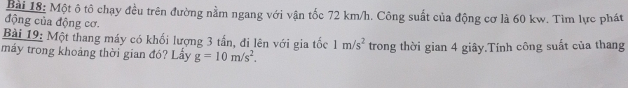 Một ô tô chạy đều trên đường nằm ngang với vận tốc 72 km/h. Công suất của động cơ là 60 kw. Tìm lực phát 
động của động cơ. 
Bài 19: Một thang máy có khối lượng 3 tấn, đi lên với gia tốc 1m/s^2
máy trong khoảng thời gian đó? Lấy g=10m/s^2. trong thời gian 4 giây.Tính công suất của thang