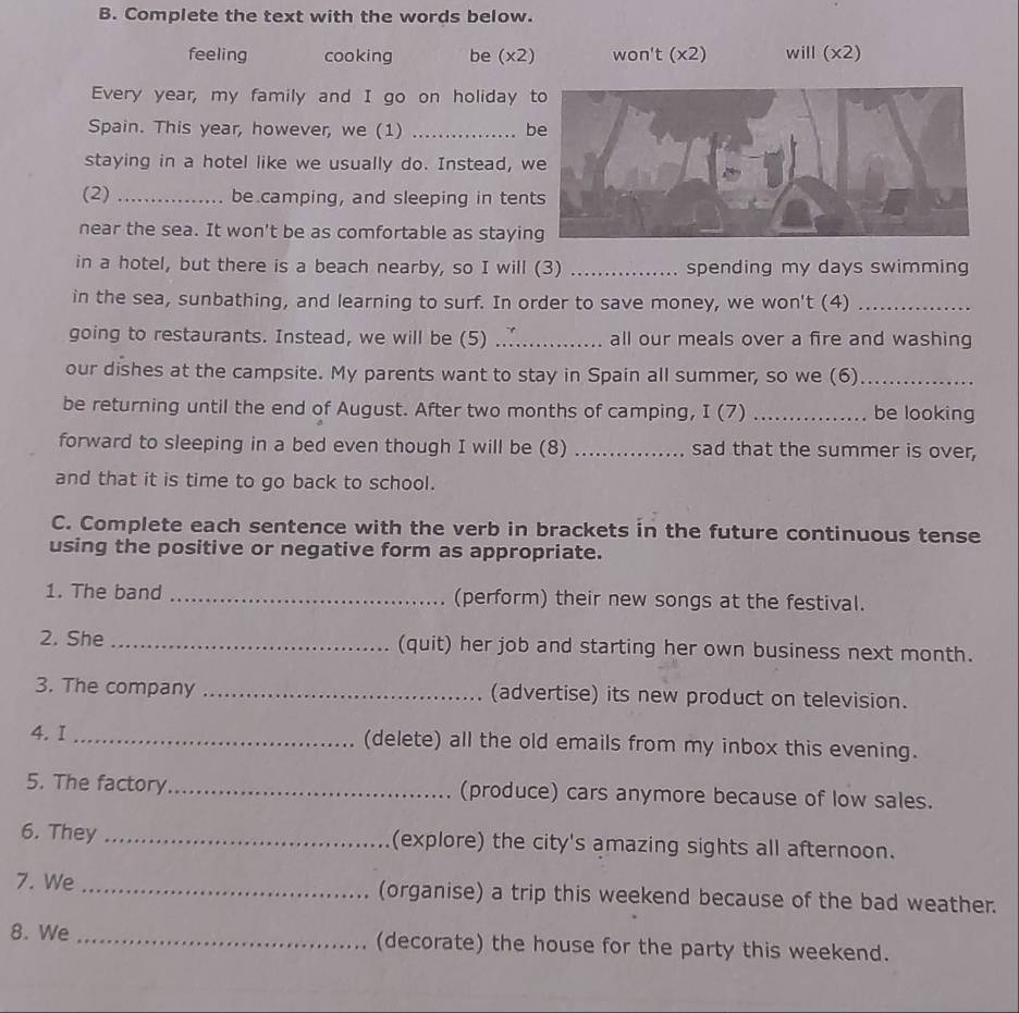 Complete the text with the words below. 
feeling cooking be (x2) won't (x2) will (x2) 
Every year, my family and I go on holiday 
Spain. This year, however, we (1) _be 
staying in a hotel like we usually do. Instead, w 
(2) _be camping, and sleeping in ten 
near the sea. It won't be as comfortable as stayin 
in a hotel, but there is a beach nearby, so I will (3) _spending my days swimming 
in the sea, sunbathing, and learning to surf. In order to save money, we won't (4)_ 
going to restaurants. Instead, we will be (5) .... all our meals over a fire and washing 
our dishes at the campsite. My parents want to stay in Spain all summer, so we (6)_ 
be returning until the end of August. After two months of camping, I (7) _be looking 
forward to sleeping in a bed even though I will be (8) _sad that the summer is over, 
and that it is time to go back to school. 
C. Complete each sentence with the verb in brackets in the future continuous tense 
using the positive or negative form as appropriate. 
1. The band _(perform) their new songs at the festival. 
2. She_ (quit) her job and starting her own business next month. 
3. The company _(advertise) its new product on television. 
4. I _(delete) all the old emails from my inbox this evening. 
5. The factory_ (produce) cars anymore because of low sales. 
6. They _(explore) the city's amazing sights all afternoon. 
7. We _(organise) a trip this weekend because of the bad weather. 
8. We _(decorate) the house for the party this weekend.