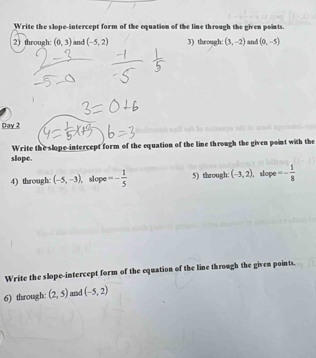 Write the slope-intercept form of the equation of the line through the given points. 
2) through: (0,3) and (-5,2) 3) through: (3,-2) and (0,-5)
Day 2 
Write the slope-intercept form of the equation of the line through the given point with the 
slope. 
4) through: (-5,-3) , slope =- 1/5 
5) through: (-3,2) , slope =- 1/8 
Write the slope-intercept form of the equation of the line through the given points. 
6) through: (2,5) and (-5,2)