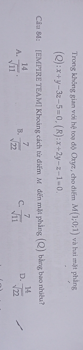 Trong không gian với hệ toạ độ Oxyz , cho điểm M(1;0;1) và hai mặt phẳng
2):x+y-3z-5=0 ,(R): x+2y-z-1=0. 
Câu 84: [EMPIRE TEAM] Khoảng cách từ điểm M đến mặt phẳng (Q) bằng bao nhiêu?
D.
A.  14/sqrt(11) .  7/sqrt(22)   7/sqrt(11)   14/sqrt(22) 
B.
C.