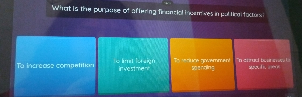 14/18
What is the purpose of offering financial incentives in political factors?
To limit foreign To reduce government To attract businesses to
To increase competition investment spending specific areas