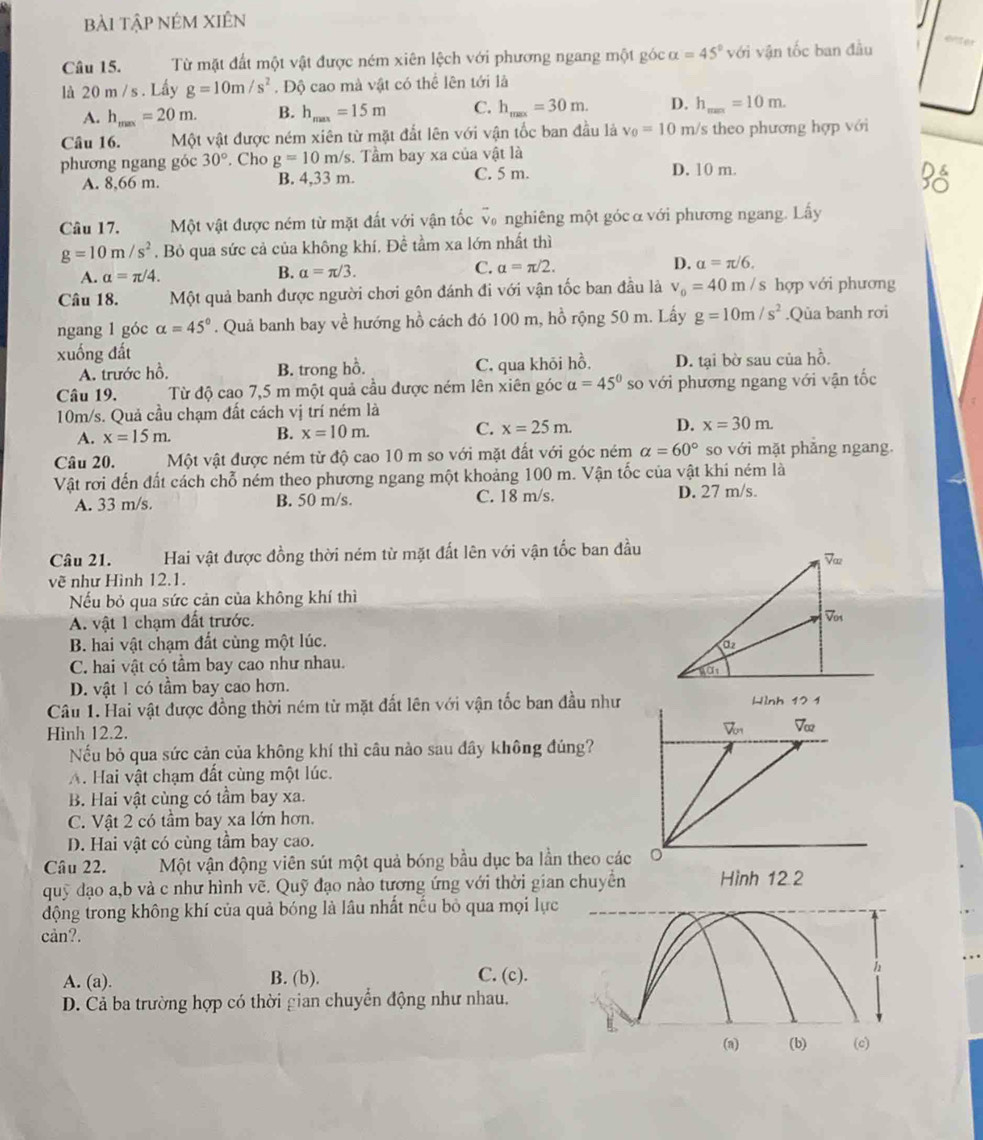 bài tập nÉm Xiên
Câu 15.  Từ mặt đất một vật được ném xiên lệch với phương ngang một góc alpha =45° với vận tốc ban đầu
eviter
là 20 m / s . Lấy g=10m/s^2. Độ cao mà vật có thể lên tới là
A. h_max=20m. B. h_max=15m C. h_max=30m. D. h_max=10m.
Câu 16. Một vật được ném xiên từ mặt đắt lên với vận tốc ban đầu là v_0=10 m/s theo phương hợp với
phương ngang góc 30°. Cho g=10m/s. Tầm bay xa của vật là
A. 8,66 m. B. 4,33 m. C. 5 m. D. 10 m.
beginarrayr Ddelta  SOendarray
Câu 17. Một vật được ném từ mặt đất với vận tốc v nghiêng một góc α với phương ngang. Lấy
g=10m/s^2. Bỏ qua sức cả của không khí, Đề tầm xa lớn nhất thì
A. alpha =π /4.
B. alpha =π /3.
C. alpha =π /2. D. alpha =π /6,
Câu 18. Một quả banh được người chơi gôn đánh đi với vận tốc ban đầu là v_0=40 II / s hợp với phương
ngang 1 góc alpha =45°. Quả banh bay về hướng hồ cách đó 100 m, hồ rộng 50 m. Lấy g=10m/s^2.Qủa banh rơi
xuống đất
A. trước hồ, B. trong hồ. C. qua khỏi hồ, D. tại bờ sau của hồ.
Câu 19. Từ độ cao 7,5 m một quả cầu được ném lên xiên góc alpha =45° so với phương ngang với vận tốc
10m/s. Quả cầu chạm đất cách vị trí ném là
A. x=15m. x=10m. x=30m.
B.
C. x=25m. D.
Câu 20. Một vật được ném từ độ cao 10 m so với mặt đất với góc ném alpha =60° so với mặt phǎng ngang.
Vật rơi đến đất cách chỗ ném theo phương ngang một khoảng 100 m. Vận tốc của vật khi ném là
A. 33 m/s. B. 50 m/s. C. 18 m/s. D. 27 m/s.
Câu 21. Hai vật được đồng thời ném từ mặt đất lên với vận tốc ban đầu
vẽ như Hình 12.1.
Nếu bỏ qua sức cản của không khí thì
A. vật 1 chạm đất trước.
B. hai vật chạm đất cùng một lúc. 
C. hai vật có tầm bay cao như nhau.
D. vật 1 có tầm bay cao hơn.
Câu 1. Hai vật được đồng thời ném từ mặt đất lên với vận tốc ban đầu như
Hình 12.2. 
Nếu bỏ qua sức cản của không khí thì câu nào sau đây không đúng?
A. Hai vật chạm đất cùng một lúc.
B. Hai vật cùng có tầm bay xa.
C. Vật 2 có tầm bay xa lớn hơn.
D. Hai vật có cùng tầm bay cao.
Câu 22. Một vận động viên sút một quả bóng bầu dục ba lần theo các
quỹ đạo a,b và c như hình vẽ. Quỹ đạo nào tương ứng với thời gian chuyền
động trong không khí của quả bóng là lâu nhất nếu bỏ qua mọi lực
càn?.
A. (a). B. (b). C. (c).
h
D. Cả ba trường hợp có thời gian chuyển động như nhau.
(a) (b) (c)