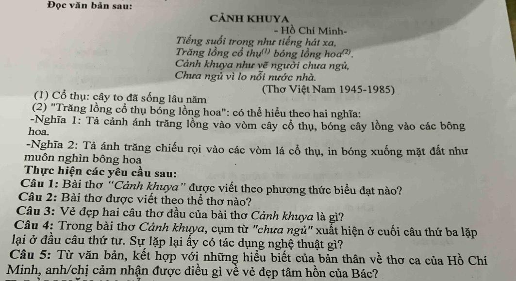 Đọc văn bản sau: 
CảNH KHUYA 
- Hồ Chí Minh- 
Tiếng suối trong như tiếng hát xa, 
Trăng lồng cổ thụ(') bóng lồng hoa²). 
Cảnh khuya như vẽ người chưa ngủ, 
Chưa ngủ vì lo nỗi nước nhà. 
(Thơ Việt Nam 1945-1985) 
(1) Cổ thụ: cây to đã sống lâu năm 
(2) "Trăng lồng cổ thụ bóng lồng hoa": có thể hiểu theo hai nghĩa: 
-Nghĩa 1: Tả cảnh ánh trăng lồng vào vòm cây cổ thụ, bóng cây lồng vào các bông 
hoa. 
-Nghĩa 2: Tả ánh trăng chiếu rọi vào các vòm lá cổ thụ, in bóng xuống mặt đất như 
muôn nghìn bông hoa 
Thực hiện các yêu cầu sau: 
Câu 1: Bài thơ “Cảnh khuya” được viết theo phương thức biểu đạt nào? 
Câu 2: Bài thơ được viết theo thể thơ nào? 
Câu 3: Vẻ đẹp hai câu thơ đầu của bài thơ Cảnh khuya là gì? 
Câu 4: Trong bài thơ Cảnh khuya, cụm từ "chưa ngủ" xuất hiện ở cuối câu thứ ba lặp 
lại ở đầu câu thứ tư. Sự lặp lại ấy có tác dụng nghệ thuật gì? 
Câu 5: Từ văn bản, kết hợp với những hiểu biết của bản thân về thơ ca của Hồ Chí 
Minh, anh/chị cảm nhận được điều gì về vẻ đẹp tâm hồn của Bác?