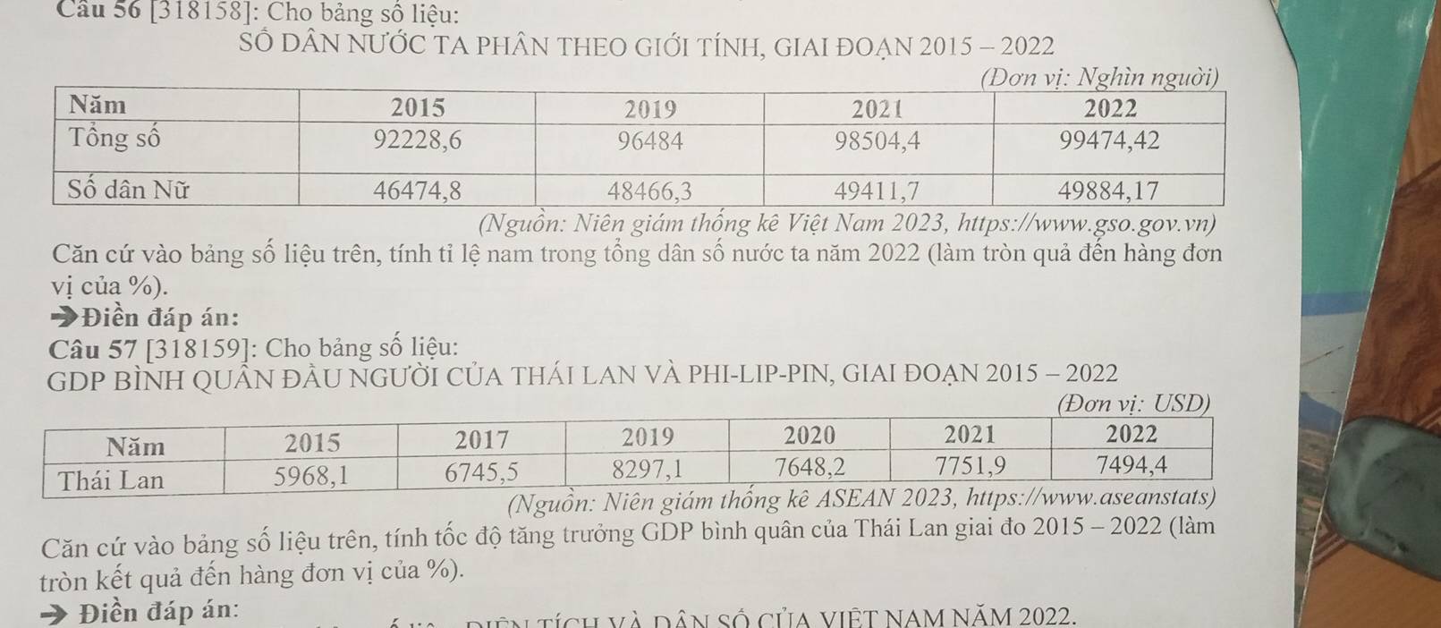 [318158]: Cho bảng số liệu: 
SÓ DÂN NƯỚC TA PHÂN THEO GIỚI TÍNH, GIAI ĐOẠn 2015 - 2022 
(Nguồn: Niên giám thống kê Việt Nam 2023, https://www.gso.gov.vn) 
Căn cứ vào bảng số liệu trên, tính tỉ lệ nam trong tổng dân số nước ta năm 2022 (làm tròn quả đến hàng đơn 
vị của %). 
*Điền đáp án: 
Câu 57 [318159]: Cho bảng số liệu: 
GDP BÌNH QUÂN ĐÂU NGƯỜI CủA THÁI LAN VÀ PHI-LIP-PIN, GIAI ĐOẠN 2015 - 2022 
Căn cứ vào bảng số liệu trên, tính tốc độ tăng trưởng GDP bình quân của Thái Lan giai đo 2015 - 2022 (làm 
tròn kết quả đến hàng đơn vị của %). 
Điền đáp án: 
in tích và dân số của việT NAM NăM 2022.