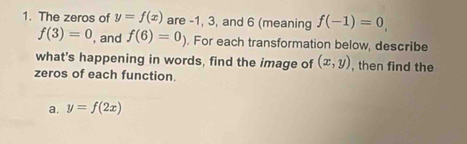 The zeros of y=f(x) are -1, 3, and 6 (meaning f(-1)=0,
f(3)=0 , and f(6)=0). For each transformation below, describe 
what’s happening in words, find the image of (x,y) , then find the 
zeros of each function. 
a. y=f(2x)