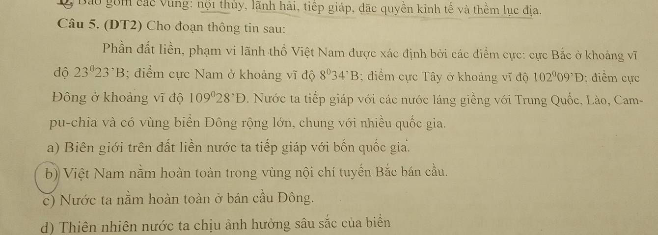 Bảo gồm các vung: nội thủy, lãnh hải, tiếp giáp, đặc quyền kinh tế và thềm lục địa.
Câu 5. (DT2) Cho đoạn thông tin sau:
Phần đất liền, phạm vi lãnh thổ Việt Nam được xác định bởi các điểm cực: cực Bắc ở khoảng vĩ
độ 23^023^,B; điểm cực Nam ở khoảng vĩ độ 8^034^,B; điểm cực Tây ở khoảng vĩ độ 102^009^,D; điểm cực
Đông ở khoảng vĩ độ 109°28^,D. Nước ta tiếp giáp với các nước láng giềng với Trung Quốc, Lào, Cam-
pu-chia và có vùng biển Đông rộng lớn, chung với nhiều quốc gia.
a) Biên giới trên đất liền nước ta tiếp giáp với bốn quốc gia.
b) Việt Nam nằm hoàn toàn trong vùng nội chí tuyến Bắc bán cầu.
c) Nước ta nằm hoàn toàn ở bán cầu Đông.
d) Thiên nhiên nước ta chịu ảnh hưởng sâu sắc của biển