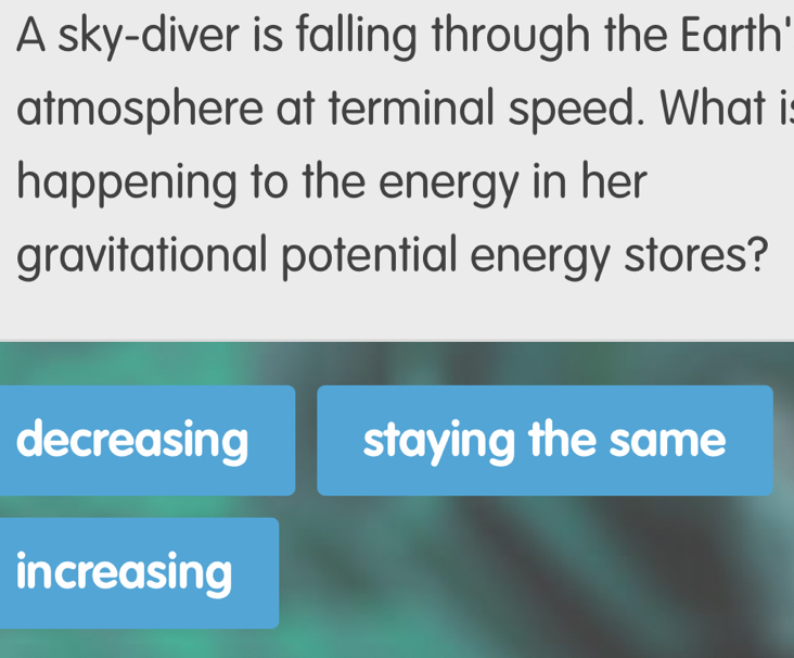 A sky-diver is falling through the Earth'
atmosphere at terminal speed. What is
happening to the energy in her
gravitational potential energy stores?
decreasing staying the same
increasing