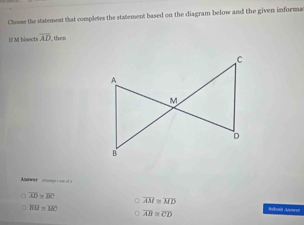 Choose the statement that completes the statement based on the diagram below and the given informa
If M bisects overline AD , then
Answer Attempt 1 out of 2
overline AD≌ overline BC
overline AM≌ overline MD
overline BM≌ overline MC
overline AB≌ overline CD
Submit Answer