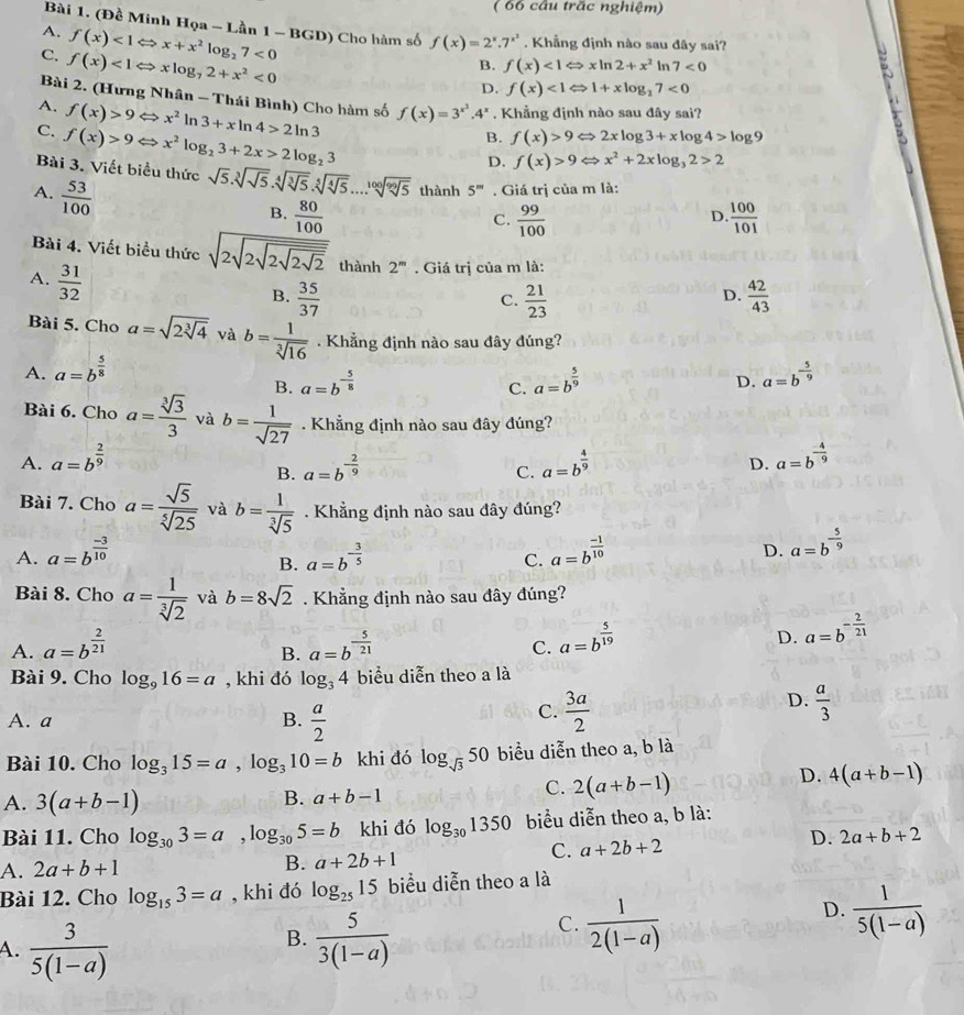( 66 câu overline trac nghiệm)
Bài 1. (Đề Minh Họa - Lần f(x)<1Leftrightarrow xln 2+x^2 In 7<0</tex>
A. f(x)<1Leftrightarrow x+x^2log _27<0</tex> 1-BGD Cho hàm số f(x)=2^x.7^(x^3). Khẳng định nào sau đây sai?
C. f(x)<1Leftrightarrow xlog _72+x^2<0</tex>
B.
D. f(x)<1Leftrightarrow 1+xlog _27<0</tex>
Bài 2. (Hưng Nhân - Thái Bình) Cho hàm số f(x)=3^(x^2).4^x. Khẳng định nào sau đây sai?
A. f(x)>9Leftrightarrow x^2ln 3+xln 4>2ln 3
C. f(x)>9Leftrightarrow x^2log _23+2x>2log _23
B. f(x)>9Leftrightarrow 2xlog 3+xlog 4>log 9
D. f(x)>9Leftrightarrow x^2+2xlog _32>2
Bài 3. Viết biểu thức sqrt(5).sqrt[3](sqrt 5).sqrt[4](sqrt [3]5).sqrt[5](sqrt [4]5)...sqrt[100](sqrt [99]5) thành 5^m. Giá trị của m là:
A.  53/100 
B.  80/100   99/100   100/101 
C.
D.
Bài 4. Viết biểu thức sqrt(2sqrt 2sqrt 2sqrt 2sqrt 2) thành 2^m. Giá trị của m là:
A.  31/32 
B.  35/37   21/23   42/43 
C.
D.
Bài 5. Cho a=sqrt(2sqrt [3]4) và b= 1/sqrt[3](16) . Khẳng định nào sau đây đúng?
A. a=b^(frac 5)8 a=b^(-frac 5)9
B. a=b^(-frac 5)8 a=b^(frac 5)9
C.
D.
Bài 6. Cho a= sqrt[3](3)/3  và b= 1/sqrt(27) . Khẳng định nào sau đây đúng?
A. a=b^(frac 2)9 a=b^(frac 4)9 a=b^(-frac 4)9
B. a=b^(-frac 2)9
C.
D.
Bài 7. Cho a= sqrt(5)/sqrt[5](25)  và b= 1/sqrt[3](5) . Khẳng định nào sau đây đúng?
A. a=b^(frac -3)10 a=b^(-frac 3)5 a=b^(frac -1)10 D. a=b^(-frac 5)9
B.
C.
Bài 8. Cho a= 1/sqrt[3](2)  và b=8sqrt(2). Khẳng định nào sau đây đúng?
A. a=b^(frac 2)21 a=b^(-frac 5)21
D. a=b^(-frac 2)21
B.
C. a=b^(frac 5)19
Bài 9. Cho log _916=a , khi đó log _34 biểu diễn theo a là
D.
A. a B.  a/2 
C.  3a/2   a/3 
Bài 10. Cho log _315=a,log _310=b khi đó log _sqrt(3)50 biểu diễn theo a, b là
D. 4(a+b-1)
A. 3(a+b-1)
B. a+b-1
C. 2(a+b-1)
Bài 11. Cho log _303=a,log _305=b khi đó log _301350 biểu diễn theo a, b là:
C. a+2b+2
D. 2a+b+2
A. 2a+b+1 B. a+2b+1
Bài 12. Cho log _153=a , khi đó log _2515 biểu diễn theo a là
D.  1/5(1-a) 
B.
A.  3/5(1-a)   5/3(1-a) 
C.  1/2(1-a) 