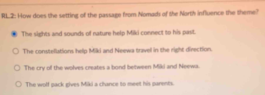 RL.2: How does the setting of the passage from Nomads of the North influence the theme?
The sights and sounds of nature help Miki connect to his past.
The constellations help Miki and Neewa travel in the right direction.
The cry of the wolves creates a bond between Miki and Neewa.
The wolf pack gives Miki a chance to meet his parents.