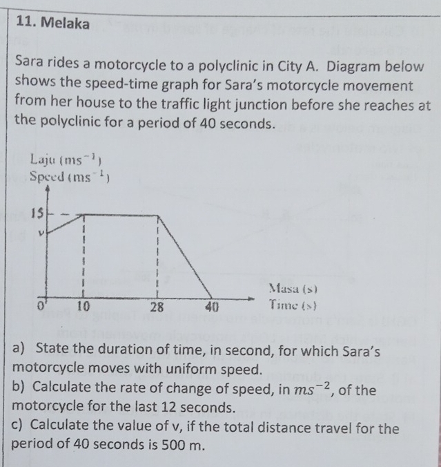 Melaka 
Sara rides a motorcycle to a polyclinic in City A. Diagram below 
shows the speed-time graph for Sara’s motorcycle movement 
from her house to the traffic light junction before she reaches at 
the polyclinic for a period of 40 seconds. 
1 al l1 (ms^(-1))
Speed (ms^(-1))
a) State the duration of time, in second, for which Sara’s 
motorcycle moves with uniform speed. 
b) Calculate the rate of change of speed, in ms^(-2) , of the 
motorcycle for the last 12 seconds. 
c) Calculate the value of v, if the total distance travel for the 
period of 40 seconds is 500 m.