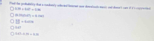 Find the probability that a randomly selected Internet user downloads music and doesn't care if it's copywrited.
0.29+0.67=0.96
(0.29)(0.67)=0.1943
 (0.28)/0.47 =0.4328
0.67
0.67-0.29=0.38