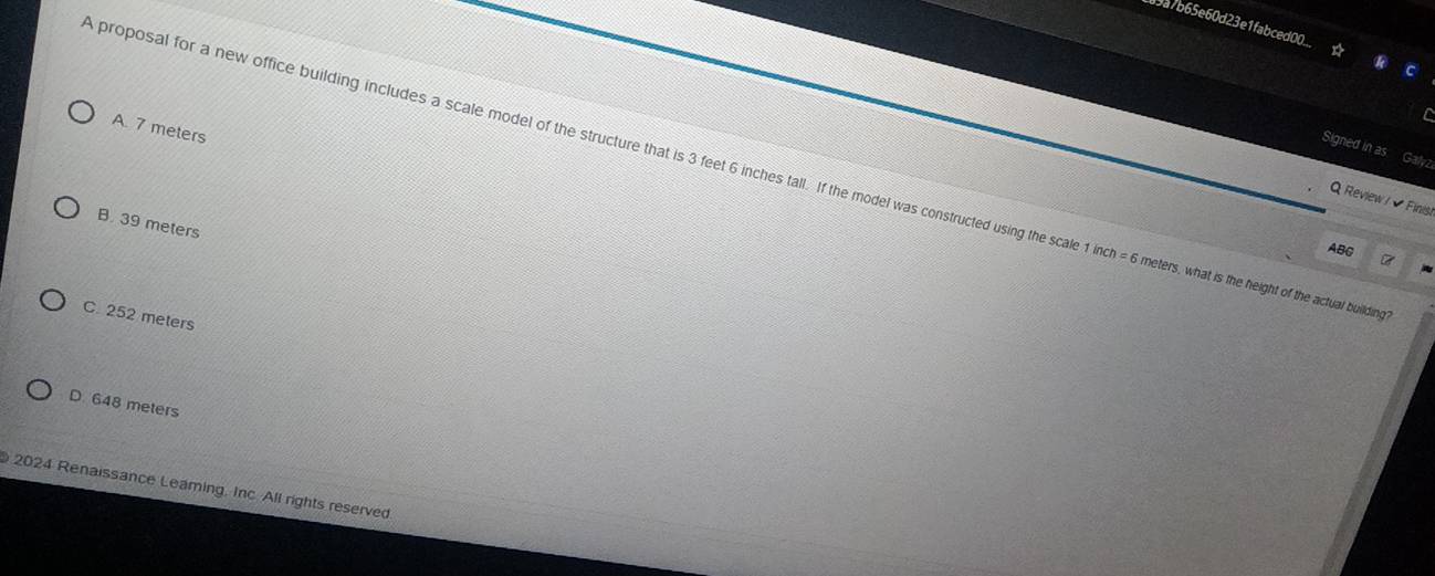 89a7b65e60d23e1fabced00...
C
A. 7 meters
Signed in as Galvz
A proposal for a new office building includes a scale model of the structure that is 3 feet 6 inches tall. If the model was constructed using the scal 1inch=6 meters, what is the height of the actual building?
Q Review / Finisi
B. 39 meters
ABC
C. 252 meters
D. 648 meters
2024 Renaissance Leaming. Inc. All rights reserved