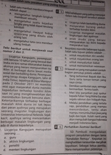 salah satu jawaban yang paling benar!
1. Salah satu manfaat membaca biograf 3. Nilai kehidupan yang paling menonjol
adalah dapat ....
a. mengetahui langkah-langkah dalam teks biografi tersebut adalah
membuat sesuatu
a. Licypriya telah berkeliling dunia
b. mengetahui suatu kejadian b. masyarakat kurang peduli
langka yang tidak dapat terulang
kembali terhadap kondisi iklim
c. mengetahui riwayat hidup c. Licypriya mengenal masalah
seseorang yang ditulis oleh lingkungan dari ayahnya
orang lain d. anak muda yang berani
d. mengetahui tata cara mendaur menyuarakan isu iklim kepada
ulang limbah masyarakat luas
Teks berikut untuk menjawab soal 4. Berpidato memiliki beberapa tujuan.
nomor 2 dan 3. Salah satu tujuan pidato adalah ....
a. untuk meyakinkan diri sendiri
Licypriya Kangujam, perempuan b. untuk meyakinkan orang lain
cilik berusia 10 tahun yang berasal dari c. untuk menyalurkan bakat
India ini kini ramai dibicarakan karena d. untuk memamerkan wawasan
aksinya yang berani menyuarakan isu
iklim di berbagai dunia lewat media 5. Di bawah ini yang merupakan contoh
sosial dan berkeliling dunia. Perempuan bagian penutup pidato adalah ....
yang kerap disapa Kangujam, lahir di a. Yang terhormat Bapak dan Ibu
Guru serta teman-teman yang
India Timur, tepatnya di Desa Manipur saya cintai.
pada 2 Oktober 2011 ini memiliki b. Demikian sambutan saya, semoga
misi agar masyarakat dunia memiliki bermanfaat. Terima kasih.
kepedulian terhadap kondisi iklim
saat ini yang mengkhawatirkan dan c. Mari kita panjatkan puji syukur
menimbulkan banyak bencana alam. kepada Tuhan Yang Maha Esa atas
Ketertarikannya terhadap berbagai segala rahmat dan hidayah-Nya.
masalah iklim dunia ini tak lepas d. Melalui pendidikan yang tertata
rapi, pendidikan yang mampu
dari peran ayahnya yang merupakan mencerdaskan, tentu akan
seorang magister lingkungan dari mampu menumbuhkan jiwa yang 
Universitas Internasional Nelanda. Sejak bajik dan bijak. Itulah nanti yang
kecil, ayahnya sering menceritakan akan mengubah bangsa Indonesia
berbagai masalah lingkungan yang menjadi Indonesia baru.
ada di dunia kepadanya.  6. Perhatikan ilustrasi berikuti
. Licópriya Kangujam merupakan SD Pambudi mengadakan
seorang .... program penyuluhan dengan tema
a. guru ''Kenakalan Remaja''. Kegiatan ini
b. aktivis lingkungan menghadirkan narasumber dari pihak
c. peneliti kepolisian. Sebagai ketua panitia,
d. menteri lingkungan Nana menyampaikan pidatonya.