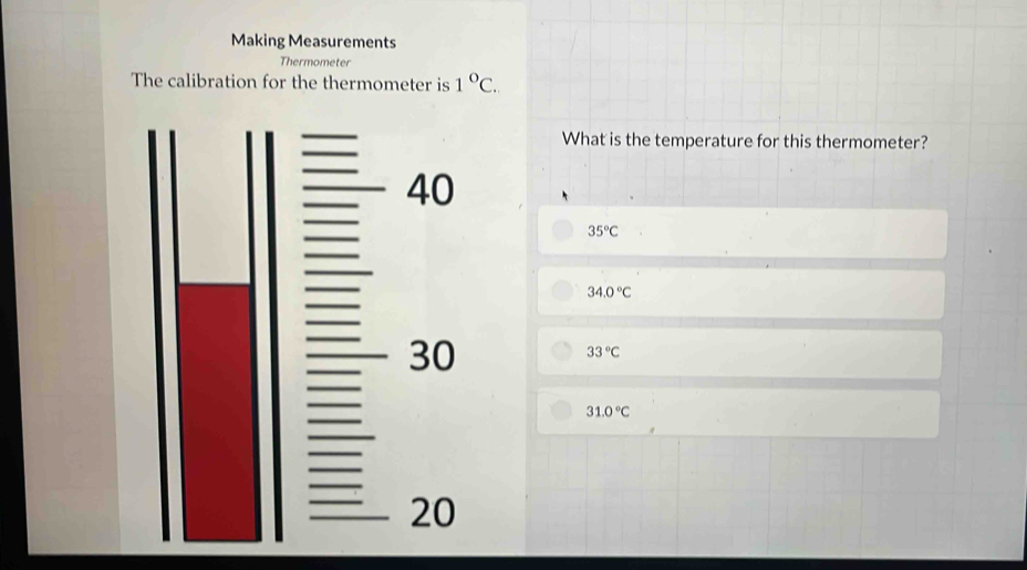 Making Measurements
Thermometer
The calibration for the thermometer is 1°C. 
What is the temperature for this thermometer?
35°C
34.0°C
33°C
31.0°C