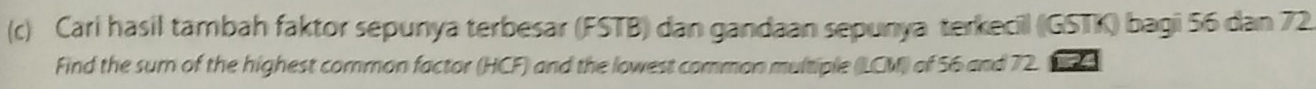 Cari hasil tambah faktor sepunya terbesar (FSTB) dan gandaan sepunya terkecil (IGSTK) bagi 56 dan 72
Find the sur of the highest common factor (HCF) and the lowest common multiple (LCM) of 56 and 72. 24