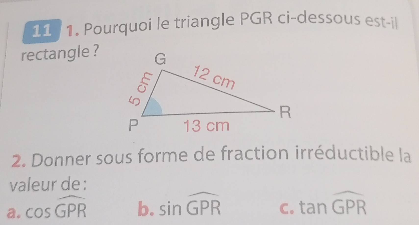 11 / 1. Pourquoi le triangle PGR ci-dessous est-il
rectangle ?
2. Donner sous forme de fraction irréductible la
valeur de :
a. cos widehat GPR
b. sin widehat GPR
C. tan widehat GPR