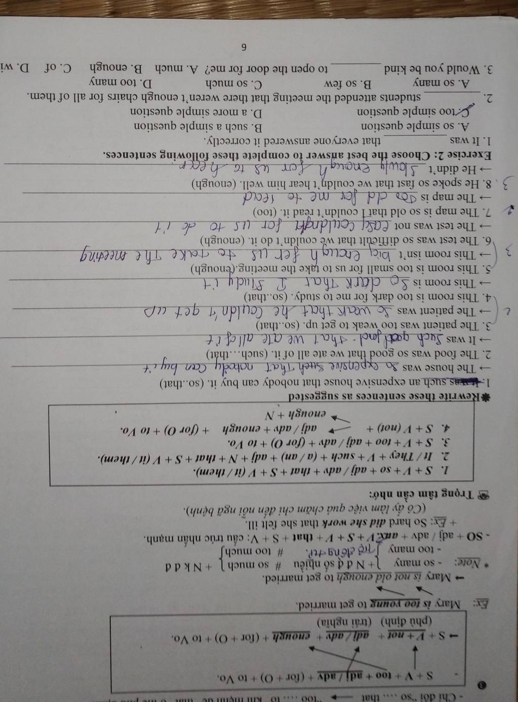 Chỉ đôi 'so … that
S+V+too+_ adj/adv+(for+O)+toVo.
to S+V+not + adj / adv + enough +(for+O)+toVo.
(phủ định) (trái nghĩa)
Ex: Mary is too young to get married.
→ Mary is not old enough to get married.
Note: - so many )+Nd d số nhiều # so much 1+Nkdd
- too many  T đng HP. # too muchʃ
SO+a dj   a dv+aux.V+S+V+that+S+V : ầu trúc nhấn mạnh.
+ Ex: So hard did she work that she felt ill.
(Cô ấy làm việc quả chăm chi đến nỗi ngã bệnh).
Trọng tâm cần nhớ:
1. S+V+so+adj/adv+that+S+V (it/ them).
2. It/They+V+such+(a/an)+adj+N+that+S+V (it/then 1).
3. S+V+too+adj/adv+(forO)+toVo.
4. S+V(not)+ adj/adv+enough+(forO)+toVo.
enough+N
#Rewrite these sentences as suggested
1. It was such an expensive house that nobody can buy it. (so..that)
→ The house was_
2. The food was so good that we ate all of it. (such…that)
→  It was_
3. The patient was too weak to get up. (so..that)
→ The patient was_
4. This room is too dark for me to study. (so..that)
→ This room is_
5. This room is too small for us to take the meeting.( enough)
→ This room isn’t_
6. The test was so difficult that we couldn’t do it. (enougl
→ The test was not_
7. The map is so old that I couldn’t read it. (too)
→ The map is_
8. He spoke so fast that we couldn’t hear him well. (enough)
→ He didn’t_
Exercise 2: Choose the best answer to complete these following sentences.
1. It was _that everyone answered it correctly.
A. so simple question B. such a simple question
C. too simple question D. a more simple question
2. _students attended the meeting that there weren’t enough chairs for all of them.
A. so many B. so few C. so much D. too many
3. Would you be kind_ to open the door for me? A. much B. enough C. of D. wi
6